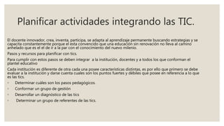 Planificar actividades integrando las TIC.
El docente innovador, crea, inventa, participa, se adapta al aprendizaje permanente buscando estrategias y se
capacita constantemente porque el esta convencido que una educación sin renovación no lleva al camino
anhelado que es el el de ir a la par con el conocimiento del nuevo milenio.
Pasos y recursos para planificar con tics.
Para cumplir con estos pasos se deben integrar a la institución, docentes y a todos los que conforman el
plantel educativo
Cada institución es diferente de otra cada una posee características distintas, es por ello que primero se debe
evaluar a la institución y darse cuenta cuales son los puntos fuertes y débiles que posee en referencia a lo que
es las tics.
◦ Determinar cuáles son los pasos pedagógicos.
◦ Conformar un grupo de gestión
◦ Desarrollar un diagnóstico de las tics
◦ Determinar un grupo de referentes de las tics.
 