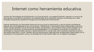 Internet como herramienta educativa.
Aunque las Tecnologías de la Información y la Comunicación, y en especial Internet, suponen un recurso de
gran ayuda en la práctica orientadora, los profesionales de la orientación parecen encontrarse aún, salvo
contadas excepciones, bastante al margen de la Sociedad de la Información.
Internet representa una importante fuente de recursos para la auformación y para la práctica profesional,
además de una privilegiada vía de comunicación, colaboración e intercambio entre profesionales. Internet a
traído consigo también nuevas formas de enseñar, de aprender y de orientarse. Para quienes trabajan en el
campo de la orientación, el asesoramiento psicopedagógico, la investigación educativa y la atención a la
diversidad es imprescindible conocer y desenvolverse en un campo que cobra creciente importancia dentro
del ámbito educativo y social. También para las asociaciones organizaciones profesionales relacionadas con la
orientación la incorporación activa a la sociedad de la información debe ser un objetivo estratégico.
 
