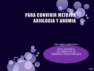 PARA CONVIVIR MEJOJOR AXIOLOGIA Y ANOMIA POR: NERIS BABILONIA ECCI: ESCUELA COLOMBIANA DE CARRERAS INDUSTRIALES 
