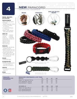 4                                 NEW PARACORD
                                              WRISTBANDS | CARABINERS

                                                       wear                                      unravel
                                                                                                                              and so much
                                                                                                                                 more


PARACORD - WEAR, UNRAVEL,
AND SO MUCH MORE!
PARACORD INFORMATION
•	Made of military grade paracord.
•	Pull Strength:
	 Domestic: 550 lbs. Import: 300 lbs.
•	8” expands to 10’ Paracord -
	 70’ of nylon twine.
•	7” expands to 8 3/4’ Paracord - 	
	 61’ of nylon twine.
•	Market to:  Camps, Fishing and 	
	 Gaming, Sports, Safety Awards
UNRAVEL USES
•	Boating rope	 • Clothesline
•	Dog leash	          • Tourniquet
•	Fishing Line	 • Trail marking
•	Securing shelter  • Tie down tent
•	Shoe and boot laces
•	Mountain Lion Leash	
•	Material to start fire  
•	And so much more!
PRICING NOTES
•	Choice of Colors: Black, Blue, Red, 	
	 Camo/Black, Pink Camo
•	Wristband: Adjustable strap closure 	
	 with 1 color imprint up to 1” x 1/2”.
•	Carabiner includes etched soft 	
	 enamel message tag up to 1” with 	
	 up to 4 PMS colors. Add $0.20(P) 	
	 for each additional color.
PACKAGING
• Individually OPP bagged.
PRE-PRODUCTION PROOF
                                                                                            paracord twisted key tag
• $50.00(V) plus applicable one time                                                            with message tag
   set up charge. Delivery is 20
	 working days from approved art.
PRODUCTION
• 25-35 working days from approved 	
	 sample or art.
ARTWORK	
                                                                                                 paracord key tag
• Vector EPS art required.                                                                       with message tag


  paracord                                   Paracord Wristbands & Key Tags
  wristbands and                             Item PW (4P)	                                                150	       300	       500	     1000
  carabiners
                                             Wristband 7” or 8” - Made in USA -- 550 Lb. Test	     	     10.00 	     9.00 	     8.50 	   8.00
                                             Key Tag - Straight Braid with 1” Message Tag	         	      8.00 	     7.50 	     7.00 	   6.00
                                             Key Tag Twisted Braid with 1” Message Tag	            	      8.00 	     7.50 	     7.00 	   6.00


                                             Item PW-IMport (4P)	                                         2000	      3000	      5000	    10000
                                             Wristband 7” or 8” - Import -- 300 Lb. test	          	      5.50 	     5.20 	     4.90 	   4.60
                                             Key Tag - Straight Braid with Message Tag	            	      5.00 	     4.70 	     4.40 	   4.10
                                             Key Tag - Twisted Braid with Message Tag	             	      5.00 	     4.70 	     4.40 	   4.10




  4                                       For current pricing, please go to www.pinnacledesigns.com           asi/78140                          SC-N
 