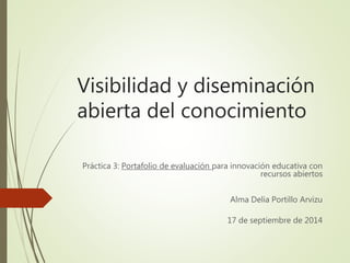 Visibilidad y diseminación 
abierta del conocimiento 
Práctica 3: Portafolio de evaluación para innovación educativa con 
recursos abiertos 
Alma Delia Portillo Arvizu 
17 de septiembre de 2014 
 