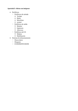 Apartado3: viñetas con imágenes
• Periféricos
◦ Periféricos de entrada
▪ Teclado
▪ Ratón
▪ Micrófono
▪ escaner
◦ Periféricos de salida
▪ Monitor
▪ Impresora
▪ Altavoces
◦ Periféricos de E/S
▪ Módem
▪ Multifunción
• Sistemas de almacenamiento
◦ Discos duros
◦ Disquetes
◦ CD-ROM/DVD-ROM