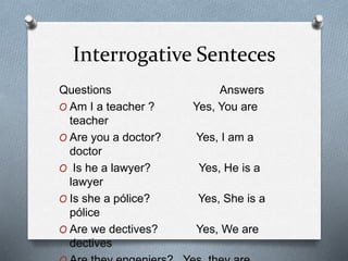 Interrogative Senteces
Questions Answers
O Am I a teacher ? Yes, You are
teacher
O Are you a doctor? Yes, I am a
doctor
O Is he a lawyer? Yes, He is a
lawyer
O Is she a pólice? Yes, She is a
pólice
O Are we dectives? Yes, We are
dectives
 