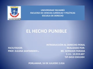 EL HECHO PUNIBLE
INTRODUCCIÒN AL DERECHO PENAL
FACILITADOR: REALIZADO POR:
PROF. ELEANA SANTANDER L. BR. GERMAIN PARADA
C.I.V.- 14.919.607
TJP-0453 ED01D0V
PORLAMAR; 16 DE JULIODE 2.016
UNIVERSIDAD YACAMBÙ
FACULTAD DE CIENCIAS JURÌDICAS Y POLÌTICAS
ESCUELA DE DERECHO
 