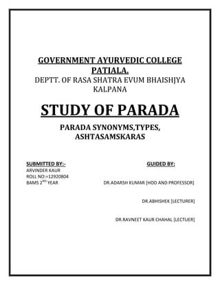 GOVERNMENT AYURVEDIC COLLEGE
PATIALA.
DEPTT. OF RASA SHATRA EVUM BHAISHJYA
KALPANA
STUDY OF PARADA
PARADA SYNONYMS,TYPES,
ASHTASAMSKARAS
SUBMITTED BY:- GUIDED BY:
ARVINDER KAUR
ROLL NO:=12920804
BAMS 2ND
YEAR DR.ADARSH KUMAR [HOD AND PROFESSOR]
DR.ABHISHEK [LECTURER]
DR.RAVNEET KAUR CHAHAL [LECTUER]
 