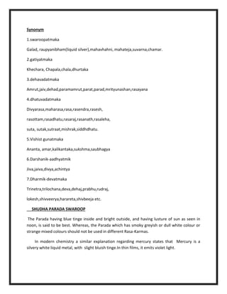 Synonym
1.swaroopatmaka
Galad, raupyanibham(liquid silver),mahavhahni, mahateja,suvarna,chamar.
2.gatiyatmaka
Khechara, Chapala,chala,dhurtaka
3.dehavadatmaka
Amrut,jaiv,dehad,paramamrut,parat,parad,mrityunashan,rasayana
4.dhatuvadatmaka
Divyarasa,maharasa,rasa,rasendra,rasesh,
rasottam,rasadhatu,rasaraj,rasanath,rasaleha,
suta, sutak,sutraat,mishrak,siddhdhatu.
5.Vishist gunatmaka
Ananta, amar,kalikantaka,sukshma,saubhagya
6.Darshanik-aadhyatmik
Jiva,jaiva,divya,achintya
7.Dharmik-devatmaka
Trinetra,trilochana,deva,dehaj,prabhu,rudraj,
lokesh,shivveerya,harareta,shivbeeja etc.
SHUDHA PARADA SWAROOP
The Parada having blue tinge inside and bright outside, and having lusture of sun as seen in
noon, is said to be best. Whereas, the Parada which has smoky greyish or dull white colour or
strange mixed colours should not be used in different Rasa-Karmas.
In modern chemistry a similar explanation regarding mercury states that Mercury is a
silvery white liquid metal, with slight bluish tinge.In thin films, it emits violet light.
 