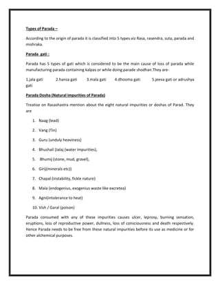 Types of Parada –
According to the origin of parada it is classified into 5 types.viz Rasa, rasendra, suta, parada and
mishraka.
Parada gati :
Parada has 5 types of gati which is considered to be the main cause of loss of parada while
manufacturing parada containing kalpas or while doing parade shodhan.They are-
1.jala gati 2.hansa gati 3.mala gati 4.dhooma gati 5.jeeva gati or adrushya
gati
Parada Dosha (Natural impurities of Parada)
Treatise on Rasashastra mention about the eight natural impurities or doshas of Parad. They
are
1. Naag (lead)
2. Vang (Tin)
3. Guru (unduly heaviness)
4. Bhushail (Jalaj (water impurities),
5. Bhumij (stone, mud, gravel),
6. Girij(minerals etc))
7. Chapal (instability, fickle nature)
8. Mala (endogenius, exogenius waste like excretea)
9. Agni(intolerance to heat)
10. Vish / Garal (poison)
Parada consumed with any of these impurities causes ulcer, leprosy, burning sensation,
eruptions, loss of reproductive power, dullness, loss of consciousness and death respectively.
Hence Parada needs to be free from these natural impurities before its use as medicine or for
other alchemical purposes.
 