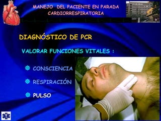 MANEJO DEL PACIENTE EN PARADA
CARDIORRESPIRATORIA
DIAGNÓSTICO DE PCR
VALORAR FUNCIONES VITALES :
 PULSO
 RESPIRACIÓN
 CONSCIENCIA
 