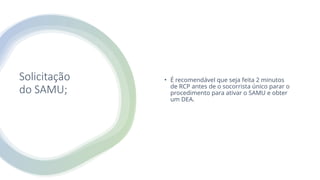 Solicitação
do SAMU;
• É recomendável que seja feita 2 minutos
de RCP antes de o socorrista único parar o
procedimento para ativar o SAMU e obter
um DEA.
 