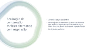 Realização da
compressão
torácica alternando
com respiração;
• ausência de pulso central
• em frequência menor do que 60 batimentos
por minuto, acompanhado de alteração no
nível de consciência e sinais de hipoperfusão.
• Posição do paciente
 