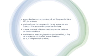 • a frequência da compressão torácica deve ser de 100 a
120 por minuto
• profundidade da compressão torácica deve ser um
terço do diâmetro anteroposterior do tórax
• o tórax, durante a fase de descompressão, deve ser
totalmente liberado
• minimizar as interrupções desse procedimento, a fim
de manter um total de 60 a 80% do tempo
da RCP comprimindo o tórax;
 