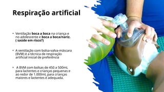 Respiração artificial
• Ventilação boca a boca na criança e
no adolescente e boca a boca/nariz.
( saúde em risco?)
• A ventilação com bolsa-valva-máscara
(BVM) é a técnica de respiração
artificial inicial de preferência
• A BVM com bolsas de 450 a 500mL
para lactentes e crianças pequenas e
ao redor de 1.000mL para crianças
maiores e lactentes é adequada.
 
