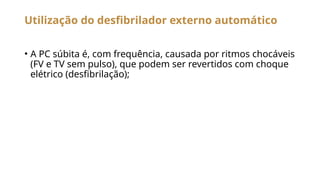Utilização do desfibrilador externo automático
• A PC súbita é, com frequência, causada por ritmos chocáveis
(FV e TV sem pulso), que podem ser revertidos com choque
elétrico (desfibrilação);
 