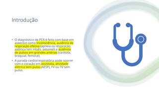 Introdução
• O diagnóstico de PCR é feito com base em
aspectos como inconsciência, ausência de
respiração efetiva (apneia ou respiração
agônica [em inlgês, gasping]) e ausência
de pulsos em grandes artérias (carótida,
braquial, femoral).
• A parada cardiorrespiratória pode ocorrer
com o coração em assistolia, atividade
elétrica sem pulso (AESP), FV ou TV sem
pulso.
 