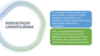 RESSUSCITAÇÃO
CARDIOPULMONAR
É o conjunto de intervenções que
busca evitar ou reverter a morte
prematura de pacientes com
ausência ou grave comprometimento
das funções respiratória e
circulatória
PCR ou bradicardia (frequência
cardíaca [FC] menor do que 60
batimentos por minuto) com sinais
de choque descompensado e sem
melhora com oxigenação adequada.
 