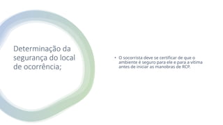 Determinação da
segurança do local
de ocorrência;
• O socorrista deve se certificar de que o
ambiente é seguro para ele e para a vítima
antes de iniciar as manobras de RCP.
 