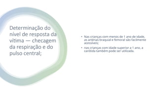 Determinação do
nível de resposta da
vítima — checagem
da respiração e do
pulso central;
• Nas crianças com menos de 1 ano de idade,
as artérias braquial e femoral são facilmente
acessíveis;
• nas crianças com idade superior a 1 ano, a
carótida também pode ser utilizada.
 