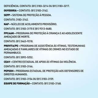 DEFICIÊNCIA. CONTATO:(81)3183–3214OU(81)3183–3217.
OUVIDORIA–CONTATO:(81)3183–3162.
SEPP–SISTEMA DEPROTEÇÃOÀPESSOA.
CONTATO:3183–3162.
NAP–NÚCLEO DEACOLHIMENTOPROVISÓRIO.
CONTATO:(81) 3183–3170E(81)9313–8480.
PPCAAM–PROGRAMADEPROTEÇÃOÀCRIANÇAEAOADOLESCENTE
AMEAÇADO DE MORTE.
CONTATO:(81) 3463–9218.
PROVITA/PE–PROGRAMADEASSISTÊNCIAÀSVÍTIMAS,TESTEMUNHAS
AMEAÇADASE FAMILIARESDEVÍTIMASDECRIMESNOESTADODE
PERNAMBUCO.
CONTATO:(81) 3092–5252.
CEAV–CENTRO ESTADUALDEAPOIOÀSVÍTIMASDAVIOLÊNCIA.
CONTATO:(81) 3183–3166.
PEPDDH–PROGRAMAESTADUALDEPROTEÇÃOAOSDEFENSORESDE
DIREITOSHUMANOS.
CONTATO:(81) 3183–3154OU(81)3183–3159.
EQUIPEDEFORMAÇÃO–CONTATO:(81)3183–3168.
 