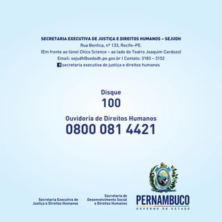 Disque
100
Ouvidoria de Direitos Humanos
0800 081 4421
Secretaria Executiva de Justiça e Direitos Humanos – SEJUDH
Rua Benfica, nº 133, Recife–PE.
(Em frente ao túnel Chico Science – ao lado do Teatro Joaquim Cardozo)
Email: sejudh@sedsdh.pe.gov.br I Contato: 3183 – 3152
secretaria executiva de justiça e direitos humanos
 
