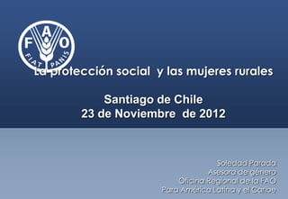 La protección social y las mujeres rurales

            Santiago de Chile
        23 de Noviembre de 2012



                                    Soledad Parada
                                  Asesora de género
                          Oficina Regional de la FAO
                      Para América Latina y el Caribe
 