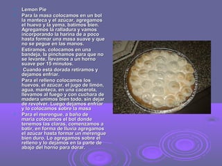  LLeemmoonn PPiiee 
 PPaarraa llaa mmaassaa ccoollooccaammooss eenn uunn bbooll 
llaa mmaanntteeccaa yy eell aazzúúccaarr,, aaggrreeggaammooss 
eell hhuueevvoo yy llaa yyeemmaa,, bbaattiimmooss bbiieenn.. 
AAggrreeggaammooss llaa rraallllaadduurraa yy vvaammooss 
iinnccoorrppoorraannddoo llaa hhaarriinnaa ddee aa ppooccoo 
hhaassttaa ffoorrmmaarr uunnaa mmaassaa ssuuaavvee yy qquuee 
nnoo ssee ppeegguuee eenn llaass mmaannooss.. 
 EEssttiirraammooss,, ccoollooccaammooss eenn uunnaa 
bbaannddeejjaa,, llaa ppiinncchhaammooss ppaarraa qquuee nnoo 
ssee lleevvaannttee,, lllleevvaammooss aa uunn hhoorrnnoo 
ssuuaavvee ppoorr 1155 mmiinnuuttooss.. 
 CCuuaannddoo eessttáá ddoorraaddaa rreettiirraammooss yy 
ddeejjaammooss eennffrriiaarr.. 
 PPaarraa eell rreelllleennoo ccoollooccaammooss llooss 
hhuueevvooss,, eell aazzúúccaarr,, eell jjuuggoo ddee lliimmóónn,, 
aagguuaa,, mmaanntteeccaa,, eenn uunnaa ccaacceerroollaa,, 
lllleevvaammooss aall ffuueeggoo yy ccoonn ccuucchhaarraa ddee 
mmaaddeerraa uunniimmooss bbiieenn ttooddoo,, ssiinn ddeejjaarr 
ddee rreevvoollvveerr.. LLuueeggoo ddeejjaammooss eennffrriiaarr 
yy lloo ccoollooccaammooss ssoobbrree llaa mmaassaa 
 PPaarraa eell mmeerreenngguuee,, aa bbaaññoo ddee 
mmaarriiaa ccoollooccaammooss eell bbooll ddoonnddee 
tteenneemmooss llaass ccllaarraass,, ccoommeennzzaammooss aa 
bbaattiirr,, eenn ffoorrmmaa ddee lllluuvviiaa aaggrreeggaammooss 
eell aazzúúccaarr hhaassttaa ffoorrmmaarr uunn mmeerreenngguuee 
bbiieenn dduurroo.. LLoo aaggrreeggaammooss ssoobbrree eell 
rreelllleennoo yy lloo ddeejjaammooss eenn llaa ppaarrttee ddee 
aabbaajjoo ddeell hhoorrnnoo ppaarraa ddoorraarr.. 
 