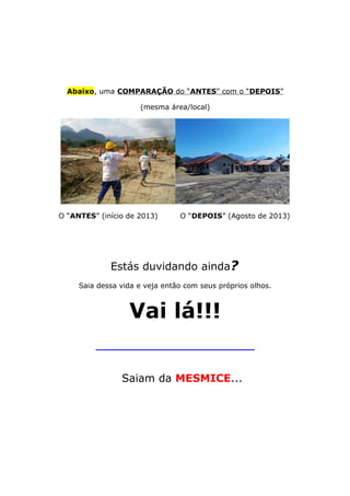 Abaixo, uma COMPARAÇÃO do “ANTES” com o “DEPOIS”
(mesma área/local)
O “ANTES” (início de 2013) O “DEPOIS” (Agosto de 2013)
Estás duvidando ainda?
Saia dessa vida e veja então com seus próprios olhos.
Vai lá!!!
_____________________________________________
Saiam da MESMICE...
 