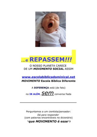 ...e REPASSEM!!!
O NOSSO PLANETA CARECE
DE UM MOVIMENTO SOCIAL ASSIM
www.escolabiblicadominical.net
MOVIMENTO Escola Bíblica Diferente
A DIFERENÇA está (de fato)
no IR ALÉM, semconversa fiada
___________________________________
Perguntamos a um cientista/pensador:
Dá para responder
(com palavras encontráveis no dicionário)
"que MOVIMENTO é esse"?
 