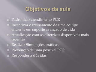  Padronizar atendimento PCR
 Incentivar o treinamento de uma equipe
eficiente em suporte avançado de vida
 Atualização com as diretrizes disponíveis mais
recentes
 Realizar Simulações práticas
 Prevenção de uma possível PCR
 Responder a dúvidas
 