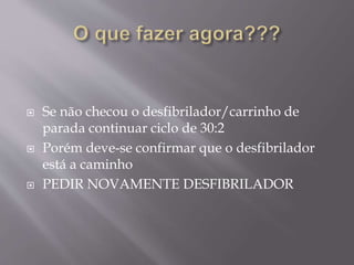  Se não checou o desfibrilador/carrinho de
parada continuar ciclo de 30:2
 Porém deve-se confirmar que o desfibrilador
está a caminho
 PEDIR NOVAMENTE DESFIBRILADOR
 