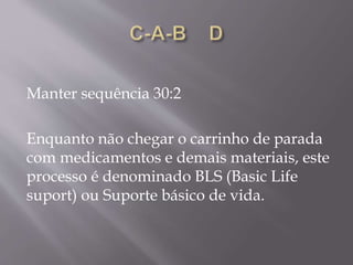 Manter sequência 30:2
Enquanto não chegar o carrinho de parada
com medicamentos e demais materiais, este
processo é denominado BLS (Basic Life
suport) ou Suporte básico de vida.
 