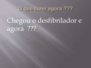 Chegou o desfibrilador e
agora ???
 