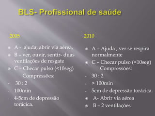 2005
 A - ajuda, abrir via aérea,
 B – ver, ouvir, sentir- duas
ventilações de resgate
 C – Checar pulso (<10seg)
Compressões:
- 30 : 2
- 100min
- 4-5cm de depressão
torácica.
2010
 A – Ajuda , ver se respira
normalmente
 C – Checar pulso (<10seg)
Compressões:
- 30 : 2
- > 100min
- 5cm de depressão torácica.
 A- Abrir via aérea
 B – 2 ventilações
 