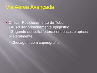 Via Aérea Avançada
• Checar Posicionamento do Tubo
- Auscultar primeiramente epigástrio
- Segundo auscultar o tórax em bases e apices
bilateralmente
- Checagem com capnografia
 