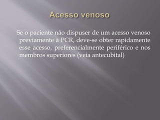 Se o paciente não dispuser de um acesso venoso
previamente à PCR, deve-se obter rapidamente
esse acesso, preferencialmente periférico e nos
membros superiores (veia antecubital)
 