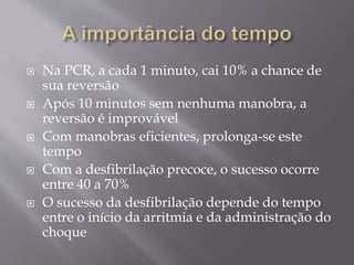  Na PCR, a cada 1 minuto, cai 10% a chance de
sua reversão
 Após 10 minutos sem nenhuma manobra, a
reversão é improvável
 Com manobras eficientes, prolonga-se este
tempo
 Com a desfibrilação precoce, o sucesso ocorre
entre 40 a 70%
 O sucesso da desfibrilação depende do tempo
entre o início da arritmia e da administração do
choque
 