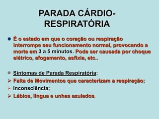 PARADA CÁRDIO-RESPIRATÓRIA É o estado em que o coração ou respiração interrompe seu funcionamento normal, provocando a morte em 3 a 5 minutos. Pode ser causada por choque elétrico, afogamento, asfixia, etc.. ,[object Object]