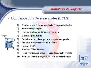 Manobras de Suporte

• Dez passos deverão ser seguidos (BCLS)
      1)    Avaliar o nível de consciência (responsividade)
      2)    Avaliar respiração
      3)    Checar pulso carotídeo ou Femoral
      4)    Chamar por Ajuda
      5)    Posicionar a vítima para o resgate adequado
      6)    Posicionar-se em relação à vítima
      7)    Iniciar RCP
      8)    Abrir as Vias Aéreas
      9)    Caso respiração ausente, ventilações de resgate
      10)   Realizar Desfibrilação Elétrica, caso indicada
 