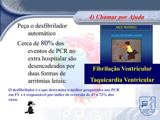 4) Chamar por Ajuda
    Peça o desfibrilador
        automático
    Cerca de 80% dos
        eventos de PCR no
        extra hospitalar são
        desencadeados por                      Fibrilação Ventricular
        duas formas de
        arritmias letais:                    Taquicardia Ventricular
O desfibrilador é o que determina o melhor prognóstico nas PCR
em FV e é responsável por índice de reversão de 47 a 72% dos
casos
 
