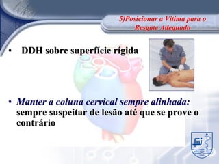5)Posicionar a Vítima para o
                               Resgate Adequado


• DDH sobre superfície rígida




• Manter a coluna cervical sempre alinhada:
  sempre suspeitar de lesão até que se prove o
  contrário
 
