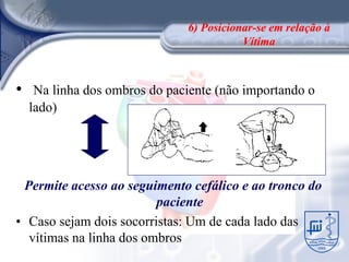 6) Posicionar-se em relação à
                                          Vítima



•    Na linha dos ombros do paciente (não importando o
    lado)




 Permite acesso ao seguimento cefálico e ao tronco do
                         paciente
• Caso sejam dois socorristas: Um de cada lado das
  vítimas na linha dos ombros
 