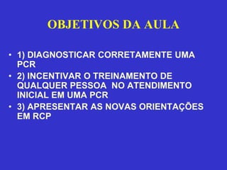 OBJETIVOS DA AULA

• 1) DIAGNOSTICAR CORRETAMENTE UMA
  PCR
• 2) INCENTIVAR O TREINAMENTO DE
  QUALQUER PESSOA NO ATENDIMENTO
  INICIAL EM UMA PCR
• 3) APRESENTAR AS NOVAS ORIENTAÇÕES
  EM RCP
 