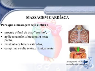 MASSAGEM CARDÍACA
Para que a massagem seja efetiva :

• procure o final do osso "esterno",
• apóie uma mão sobre a outra neste
  ponto,
• mantenha os braços esticados,
• comprima e solte o tórax ritmicamente



                                          A força deve ser exercida
                                          no punho, não nas mãos.
 
