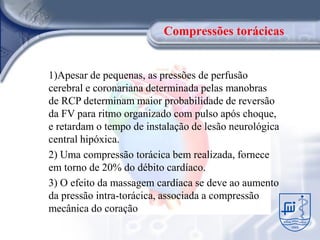 Compressões torácicas


1)Apesar de pequenas, as pressões de perfusão
cerebral e coronariana determinada pelas manobras
de RCP determinam maior probabilidade de reversão
da FV para ritmo organizado com pulso após choque,
e retardam o tempo de instalação de lesão neurológica
central hipóxica.
2) Uma compressão torácica bem realizada, fornece
em torno de 20% do débito cardíaco.
3) O efeito da massagem cardíaca se deve ao aumento
da pressão intra-torácica, associada a compressão
mecânica do coração
 