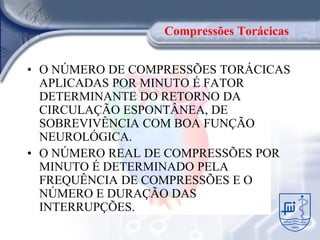 Compressões Torácicas


• O NÚMERO DE COMPRESSÕES TORÁCICAS
  APLICADAS POR MINUTO É FATOR
  DETERMINANTE DO RETORNO DA
  CIRCULAÇÃO ESPONTÂNEA, DE
  SOBREVIVÊNCIA COM BOA FUNÇÃO
  NEUROLÓGICA.
• O NÚMERO REAL DE COMPRESSÕES POR
  MINUTO É DETERMINADO PELA
  FREQUÊNCIA DE COMPRESSÕES E O
  NÚMERO E DURAÇÃO DAS
  INTERRUPÇÕES.
 
