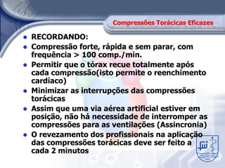 Compressões Torácicas Eficazes

 RECORDANDO:
 Compressão forte, rápida e sem parar, com
  frequência > 100 comp./min.
 Permitir que o tórax recue totalmente após
  cada compressão(isto permite o reenchimento
  cardíaco)
 Minimizar as interrupções das compressões
  torácicas
 Assim que uma via aérea artificial estiver em
  posição, não há necessidade de interromper as
  compressões para as ventilações (Assincronia)
 O revezamento dos profissionais na aplicação
  das compressões torácicas deve ser feito a
  cada 2 minutos
 