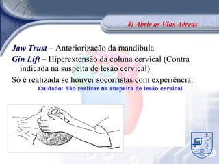 8) Abrir as Vias Aéreas


Jaw Trust – Anteriorização da mandíbula
Gin Lift – Hiperextensão da coluna cervical (Contra
  indicada na suspeita de lesão cervical)
Só é realizada se houver socorristas com experiência.
       Cuidado: Não realizar na suspeita de lesão cervical
 