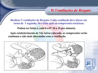 9) Ventilações de Resgate

 Realizar 2 ventilações de Resgate: Cada ventilação deve durar em
   torno de 1 segundo. Só é feita após as compressões torácicas.
       Podem ser feitas a cada 6 a 8” (8 a 10 por minuto).
 Após estabelecimento de Via Aérea colocada, as compressões serão
contínuas e não mais alternadas com a ventilação.
 