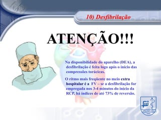 10) Desfibrilação


ATENÇÃO!!!
  Na disponibilidade do aparelho (DEA), a
  desfibrilação é feita logo após o início das
  compressões torácicas.
  O ritmo mais freqüente no meio extra
  hospitalar é a FV – se a desfibrilação for
  empregada nos 3-4 minutos do início da
  RCP, há índices de até 73% de reversão.
 