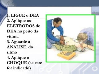 OS 4 PASSOS PARA OPERAR
                 UM DEA
1. LIGUE o DEA
2. Aplique os
ELETRODOS do
DEA no peito da
vítima
3. Aguarde a
ANALISE do
ritmo
4. Aplique o
CHOQUE (se este
for indicado)
 