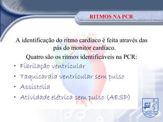 RITMOS NA PCR



A identificação do ritmo cardíaco é feita através das
               pás do monitor cardíaco.
    Quatro são os ritmos identificáveis na PCR:
•   Fibrilação ventricular
•   Taquicardia ventricular sem pulso
•   Assistolia
•   Atividade elétrica sem pulso (AESP)
 